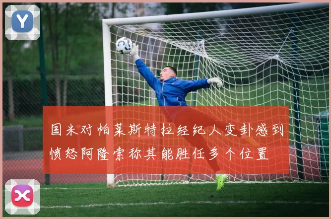 国米对帕莱斯特拉经纪人变卦感到愤怒阿隆索称其能胜任多个位置