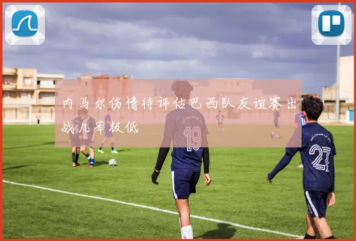 内马尔伤情待评估巴西队友谊赛出战几率极低
