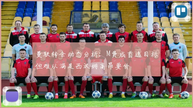 曼联转会动态分析：M费成首选目标但难以满足西汉姆高昂要价