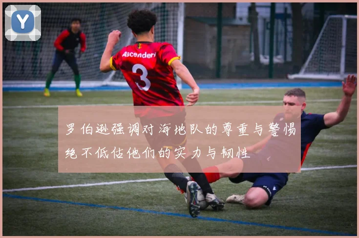 罗伯逊强调对海地队的尊重与警惕绝不低估他们的实力与韧性