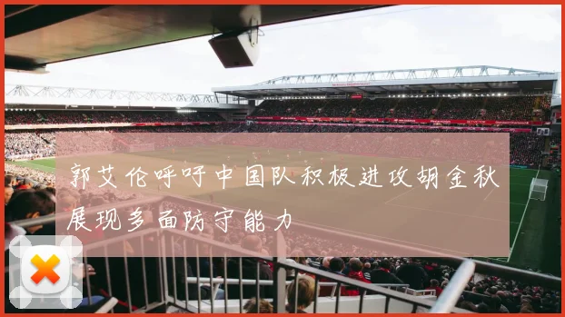 郭艾伦呼吁中国队积极进攻胡金秋展现多面防守能力