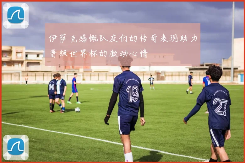 伊萨克感慨队友们的传奇表现助力晋级世界杯的激动心情