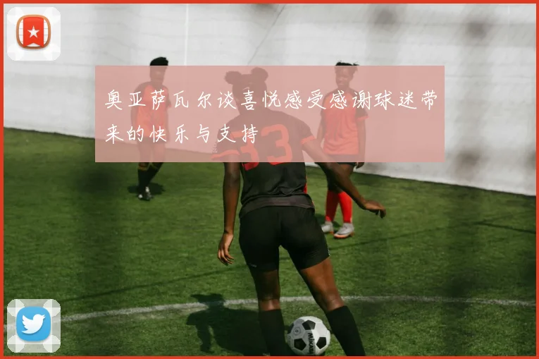 奥亚萨瓦尔谈喜悦感受感谢球迷带来的快乐与支持