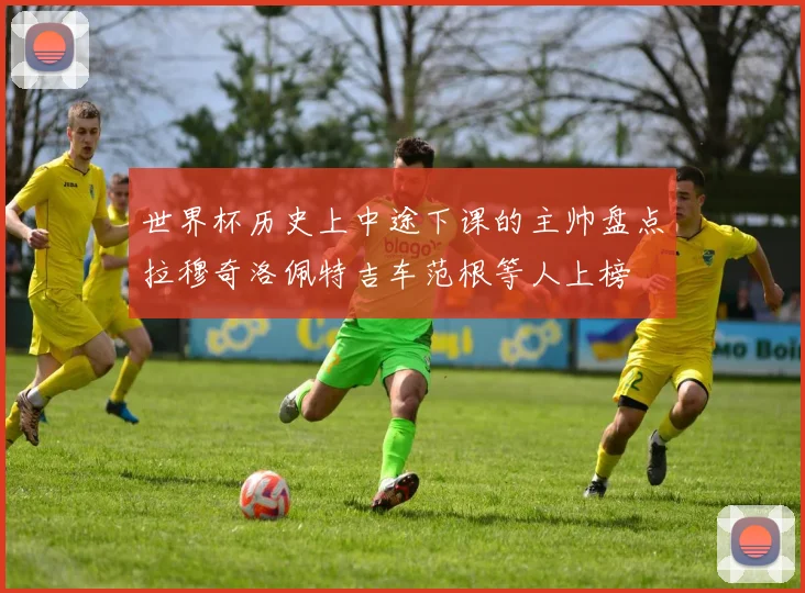世界杯历史上中途下课的主帅盘点拉穆奇洛佩特吉车范根等人上榜