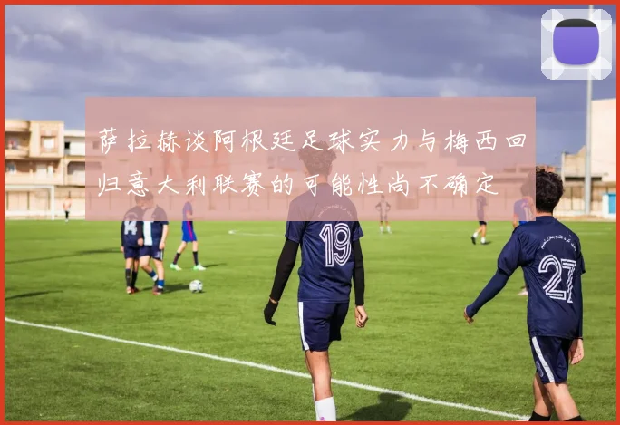 萨拉赫谈阿根廷足球实力与梅西回归意大利联赛的可能性尚不确定