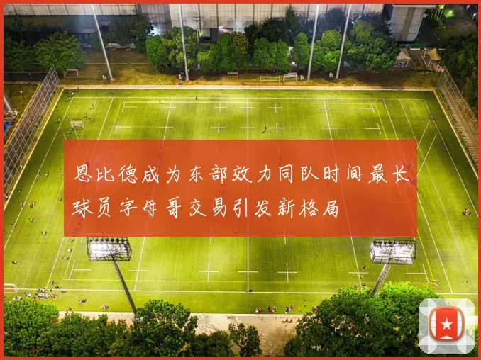 恩比德成为东部效力同队时间最长球员字母哥交易引发新格局