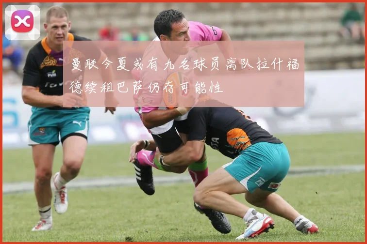 曼联今夏或有九名球员离队拉什福德续租巴萨仍存可能性