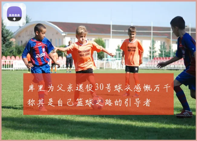 库里为父亲退役30号球衣感慨万千称其是自己篮球之路的引导者