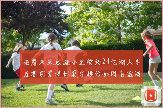 老詹未来成谜小里续约24亿湖人季后赛前景堪忧夏季操作如同盲盒游戏