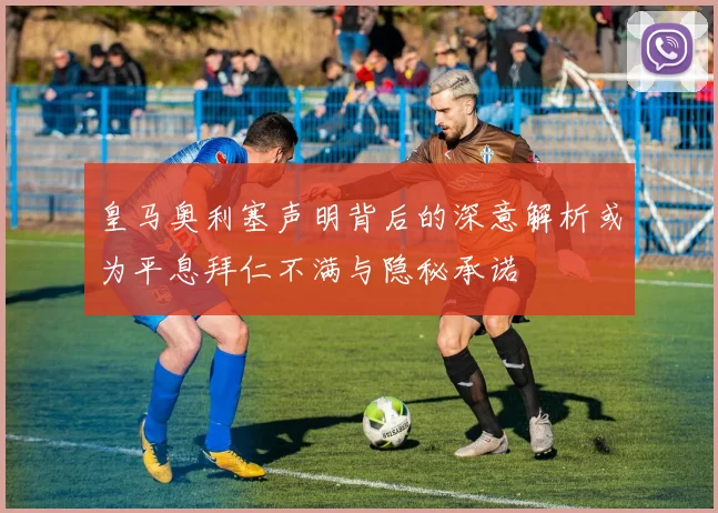 皇马奥利塞声明背后的深意解析或为平息拜仁不满与隐秘承诺