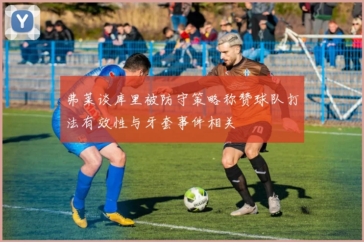 弗莱谈库里被防守策略称赞球队打法有效性与牙套事件相关