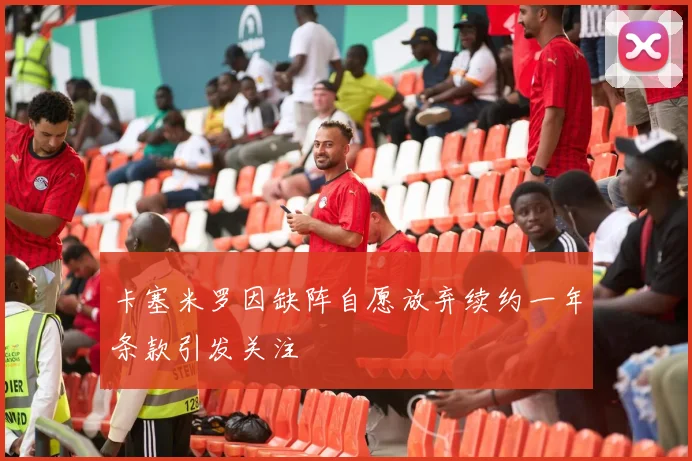 卡塞米罗因缺阵自愿放弃续约一年条款引发关注