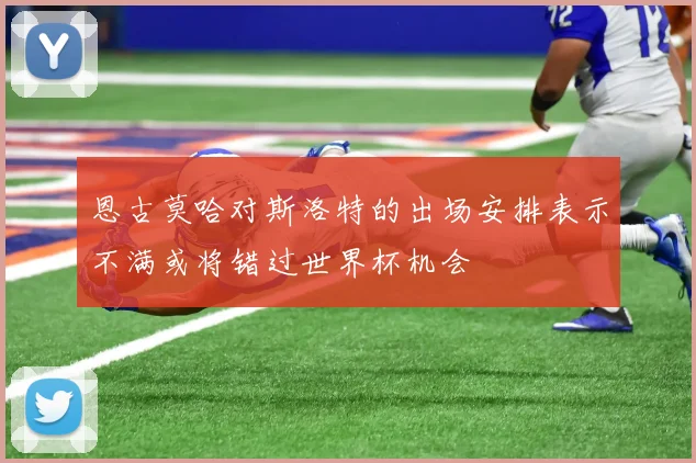 恩古莫哈对斯洛特的出场安排表示不满或将错过世界杯机会