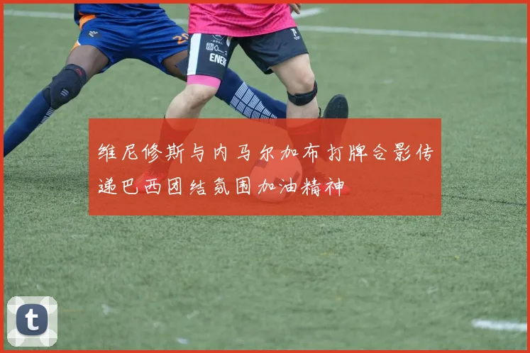 维尼修斯与内马尔加布打牌合影传递巴西团结氛围加油精神