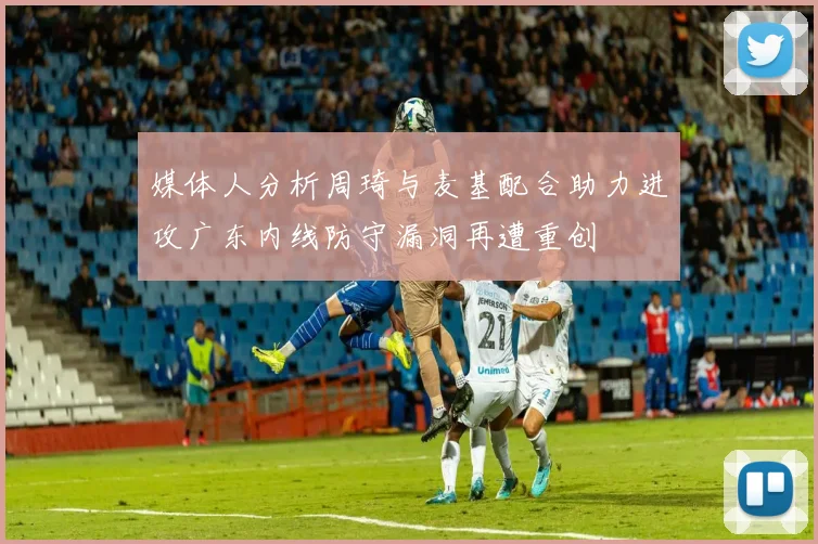 媒体人分析周琦与麦基配合助力进攻广东内线防守漏洞再遭重创