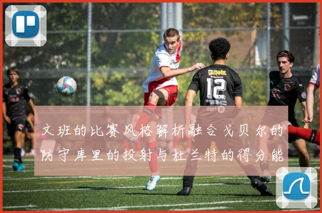 文班的比赛风格解析融合戈贝尔的防守库里的投射与杜兰特的得分能力