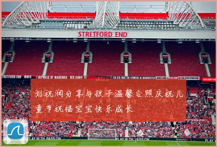 刘祝润分享与孩子温馨合照庆祝儿童节祝福宝宝快乐成长